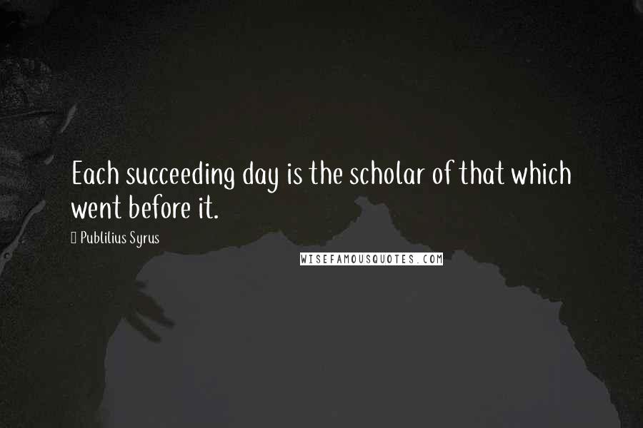 Publilius Syrus Quotes: Each succeeding day is the scholar of that which went before it.