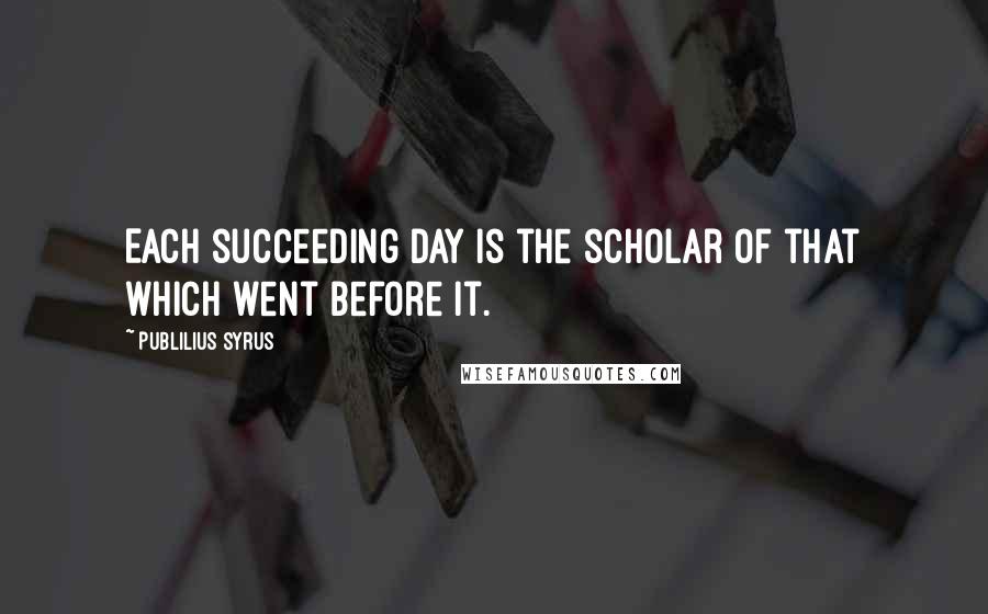 Publilius Syrus Quotes: Each succeeding day is the scholar of that which went before it.