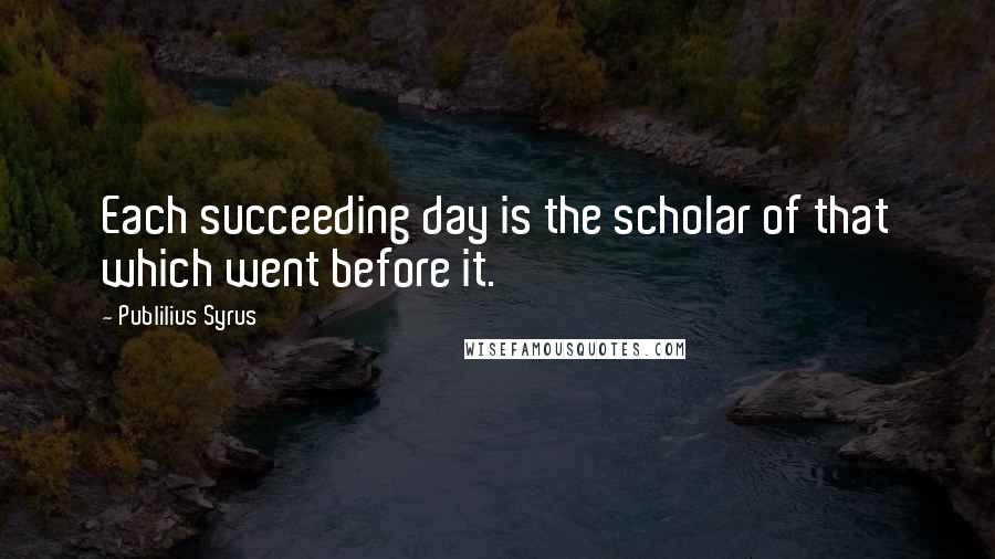 Publilius Syrus Quotes: Each succeeding day is the scholar of that which went before it.