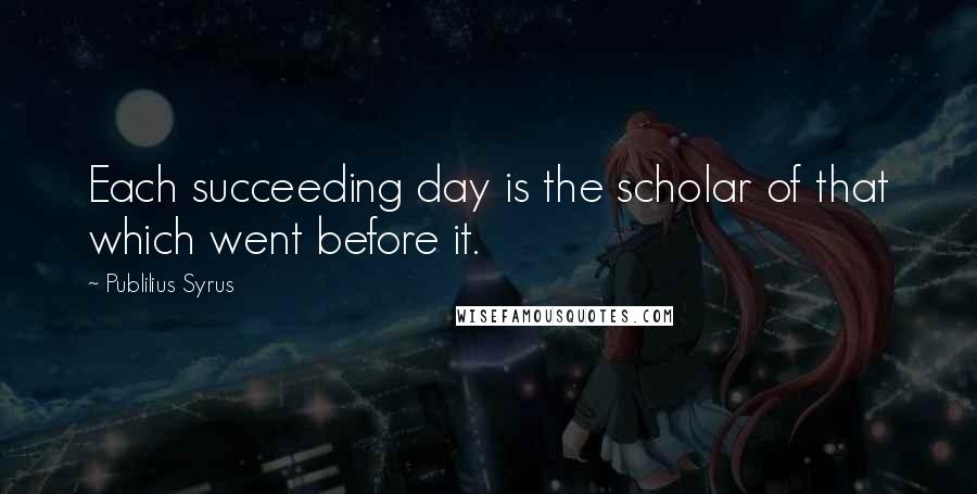 Publilius Syrus Quotes: Each succeeding day is the scholar of that which went before it.