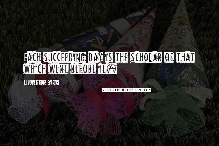 Publilius Syrus Quotes: Each succeeding day is the scholar of that which went before it.