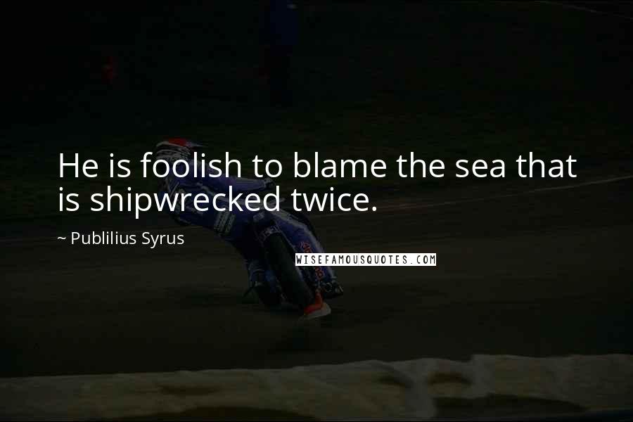 Publilius Syrus Quotes: He is foolish to blame the sea that is shipwrecked twice.