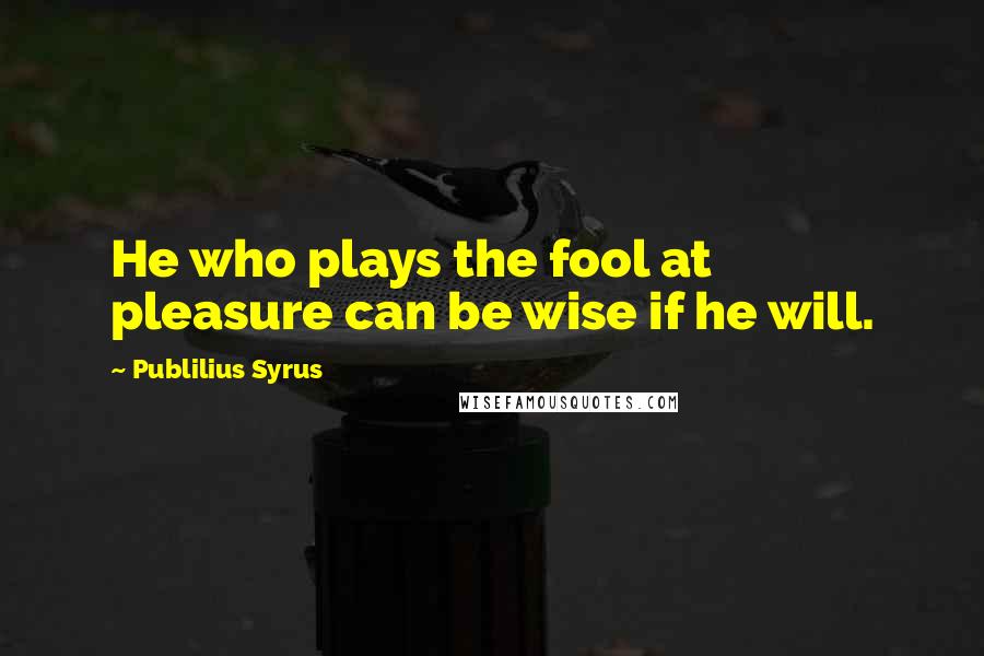 Publilius Syrus Quotes: He who plays the fool at pleasure can be wise if he will.