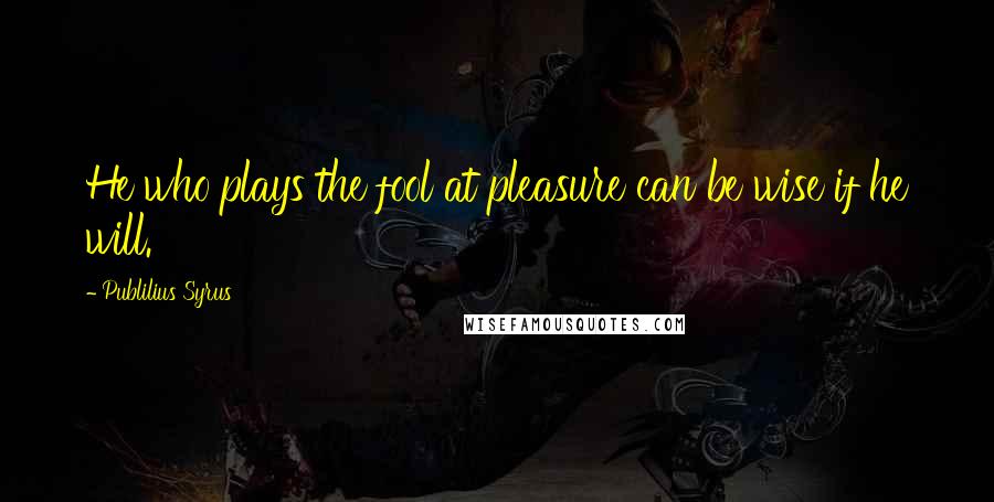 Publilius Syrus Quotes: He who plays the fool at pleasure can be wise if he will.
