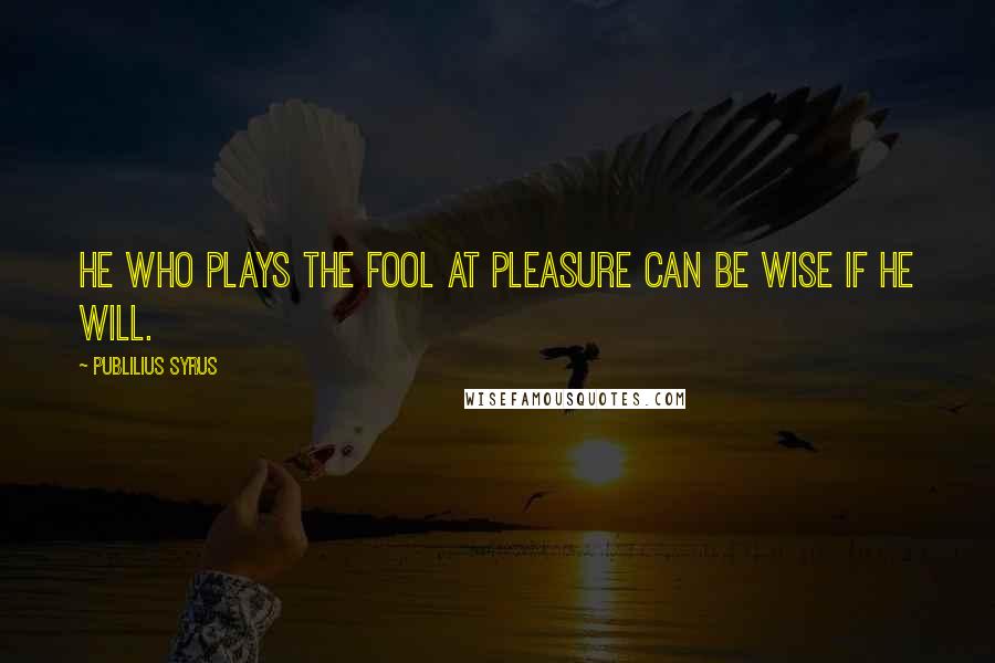 Publilius Syrus Quotes: He who plays the fool at pleasure can be wise if he will.