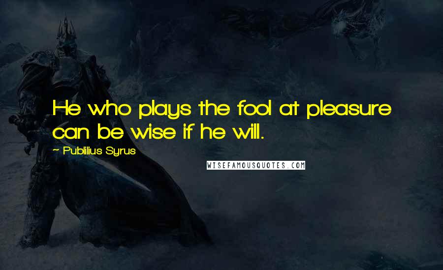 Publilius Syrus Quotes: He who plays the fool at pleasure can be wise if he will.
