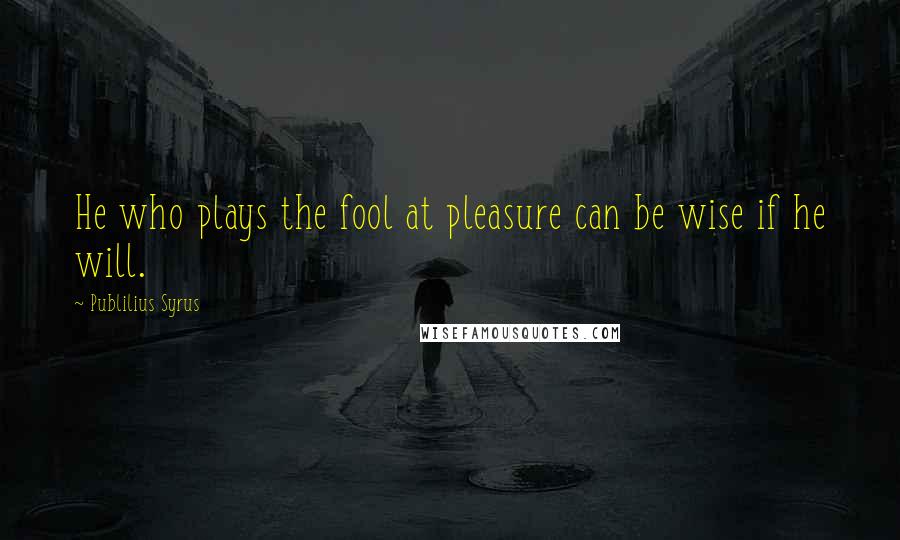 Publilius Syrus Quotes: He who plays the fool at pleasure can be wise if he will.