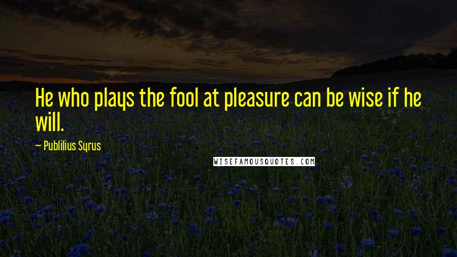 Publilius Syrus Quotes: He who plays the fool at pleasure can be wise if he will.