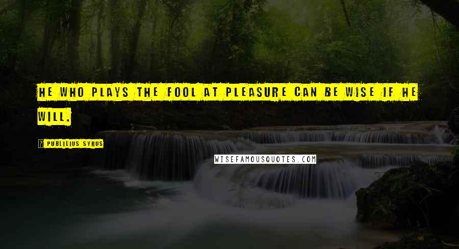 Publilius Syrus Quotes: He who plays the fool at pleasure can be wise if he will.