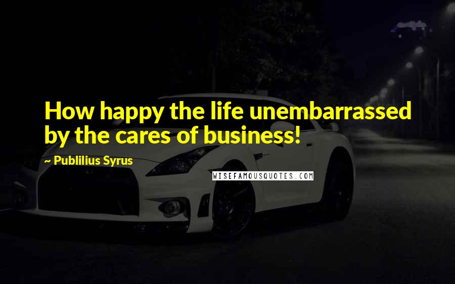 Publilius Syrus Quotes: How happy the life unembarrassed by the cares of business!