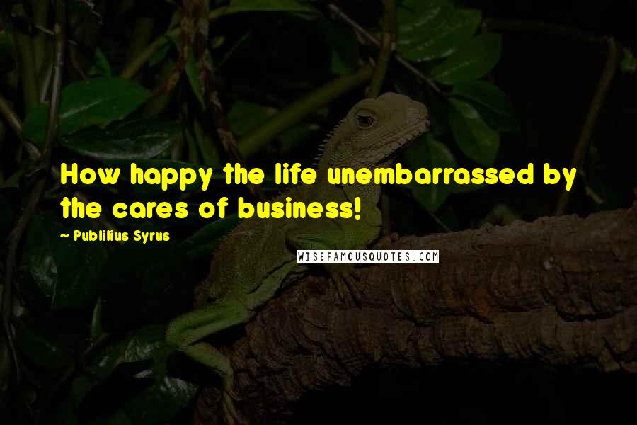 Publilius Syrus Quotes: How happy the life unembarrassed by the cares of business!