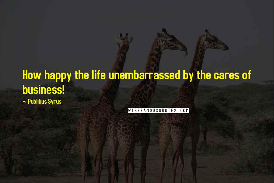 Publilius Syrus Quotes: How happy the life unembarrassed by the cares of business!