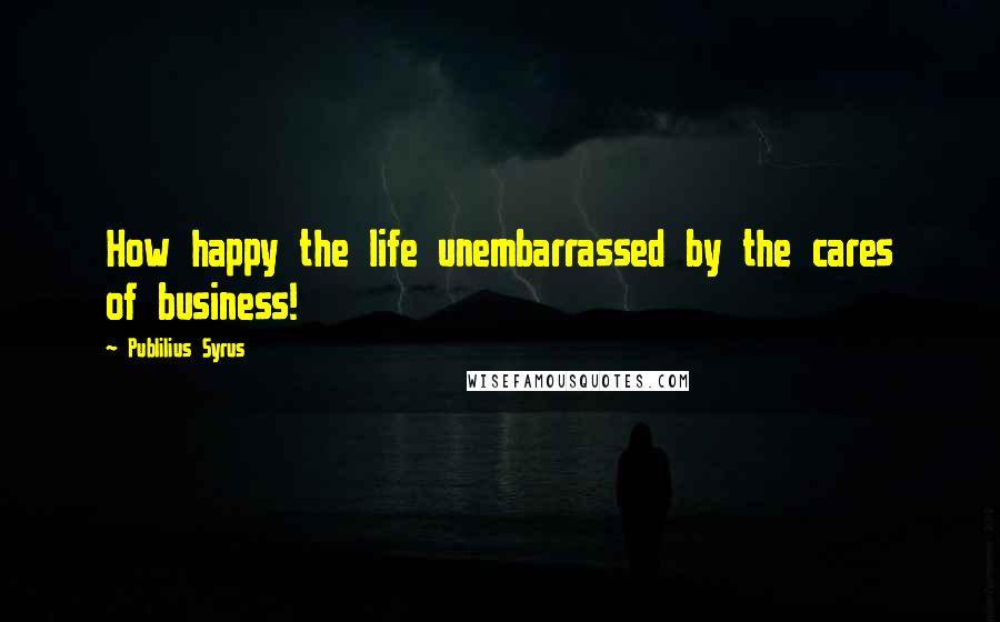 Publilius Syrus Quotes: How happy the life unembarrassed by the cares of business!