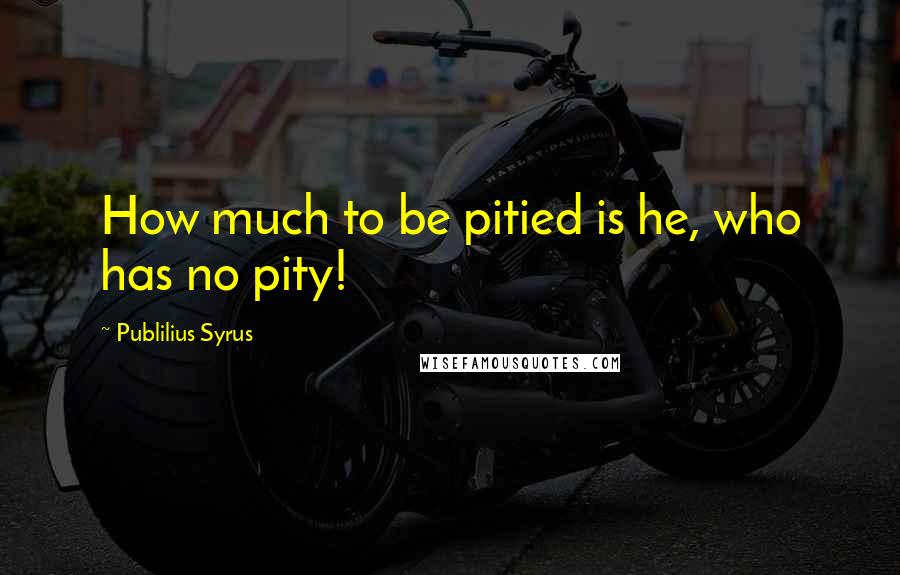 Publilius Syrus Quotes: How much to be pitied is he, who has no pity!