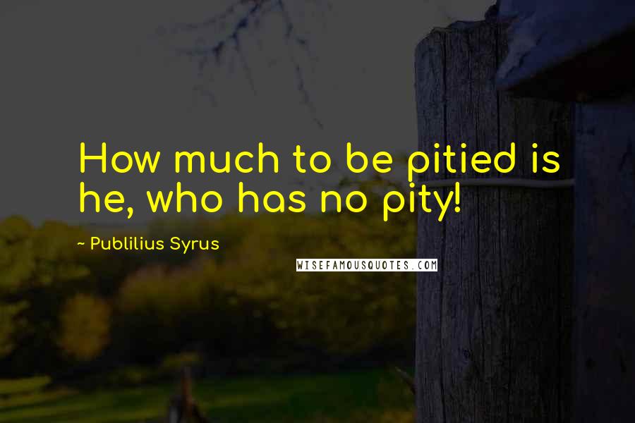 Publilius Syrus Quotes: How much to be pitied is he, who has no pity!