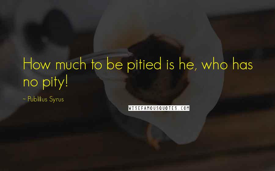 Publilius Syrus Quotes: How much to be pitied is he, who has no pity!