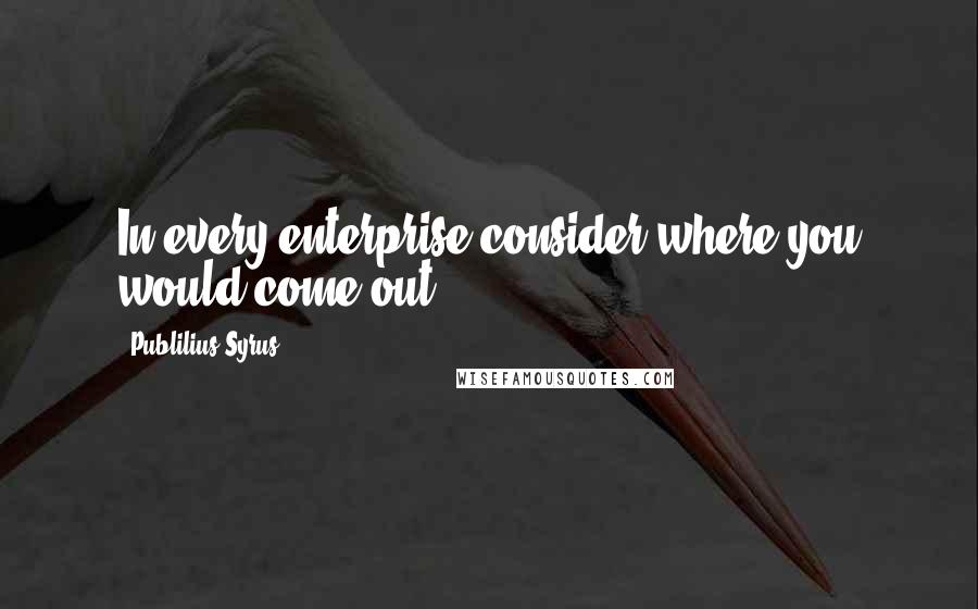 Publilius Syrus Quotes: In every enterprise consider where you would come out.