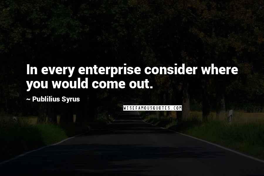 Publilius Syrus Quotes: In every enterprise consider where you would come out.