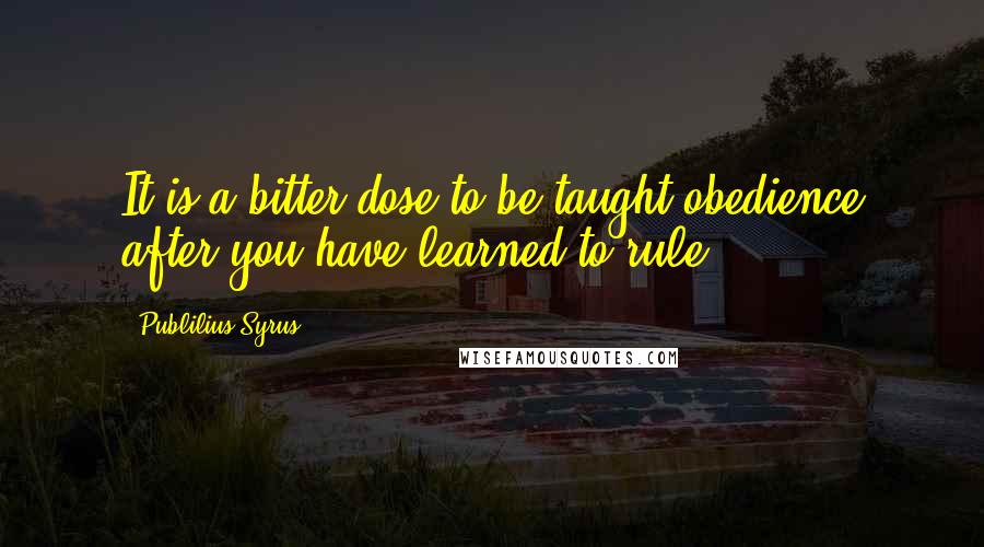 Publilius Syrus Quotes: It is a bitter dose to be taught obedience after you have learned to rule.