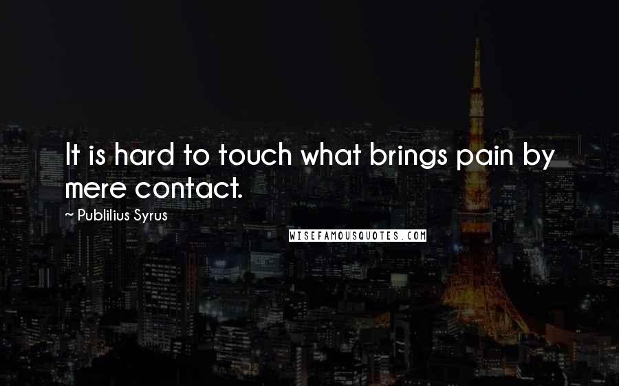 Publilius Syrus Quotes: It is hard to touch what brings pain by mere contact.