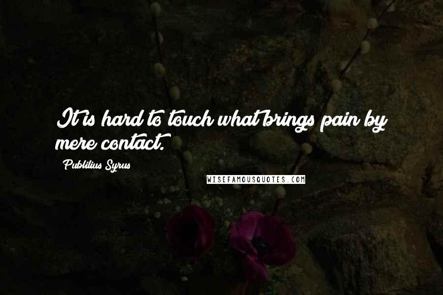 Publilius Syrus Quotes: It is hard to touch what brings pain by mere contact.