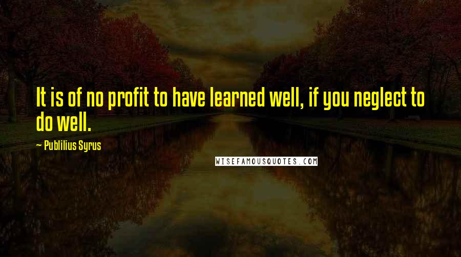 Publilius Syrus Quotes: It is of no profit to have learned well, if you neglect to do well.