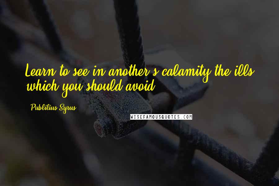 Publilius Syrus Quotes: Learn to see in another's calamity the ills which you should avoid.