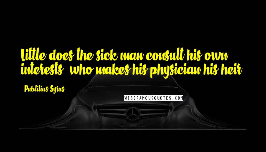 Publilius Syrus Quotes: Little does the sick man consult his own interests, who makes his physician his heir.