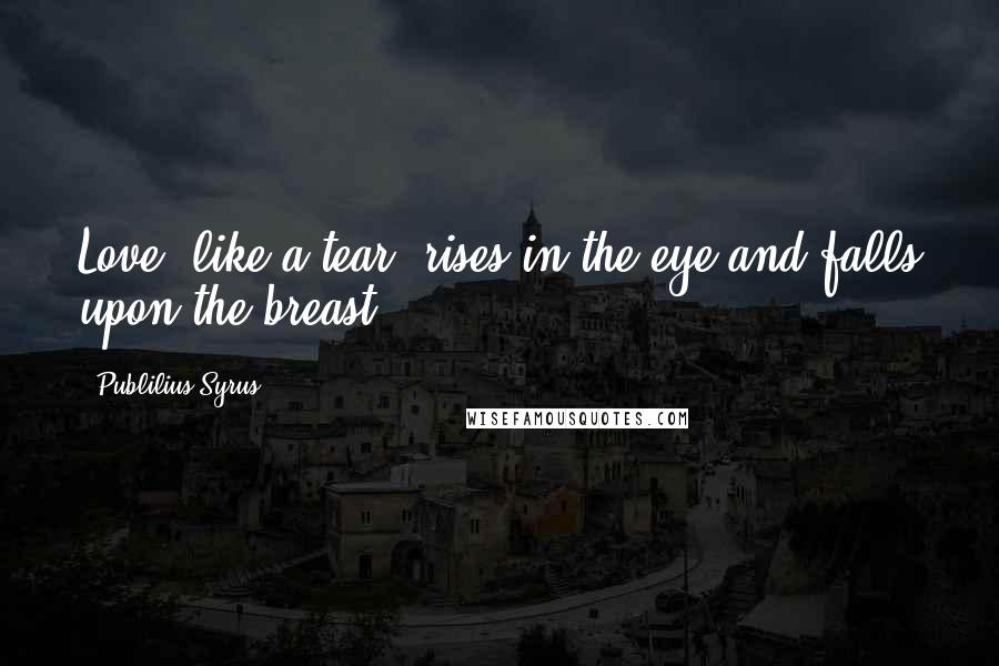 Publilius Syrus Quotes: Love, like a tear, rises in the eye and falls upon the breast.