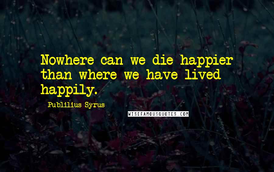 Publilius Syrus Quotes: Nowhere can we die happier than where we have lived happily.