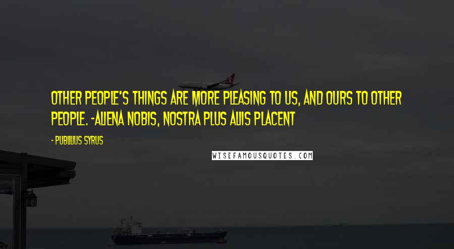 Publilius Syrus Quotes: Other people's things are more pleasing to us, and ours to other people. -Aliena nobis, nostra plus aliis placent