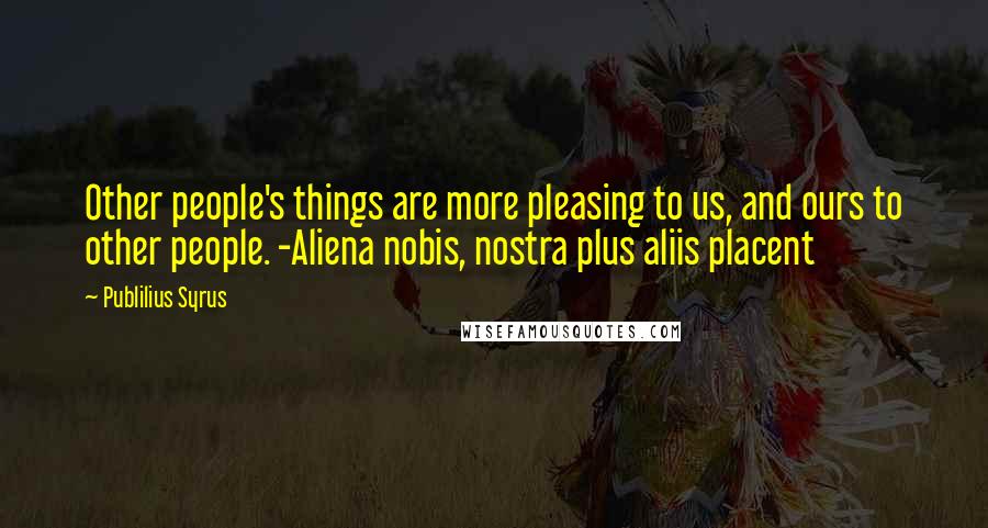 Publilius Syrus Quotes: Other people's things are more pleasing to us, and ours to other people. -Aliena nobis, nostra plus aliis placent