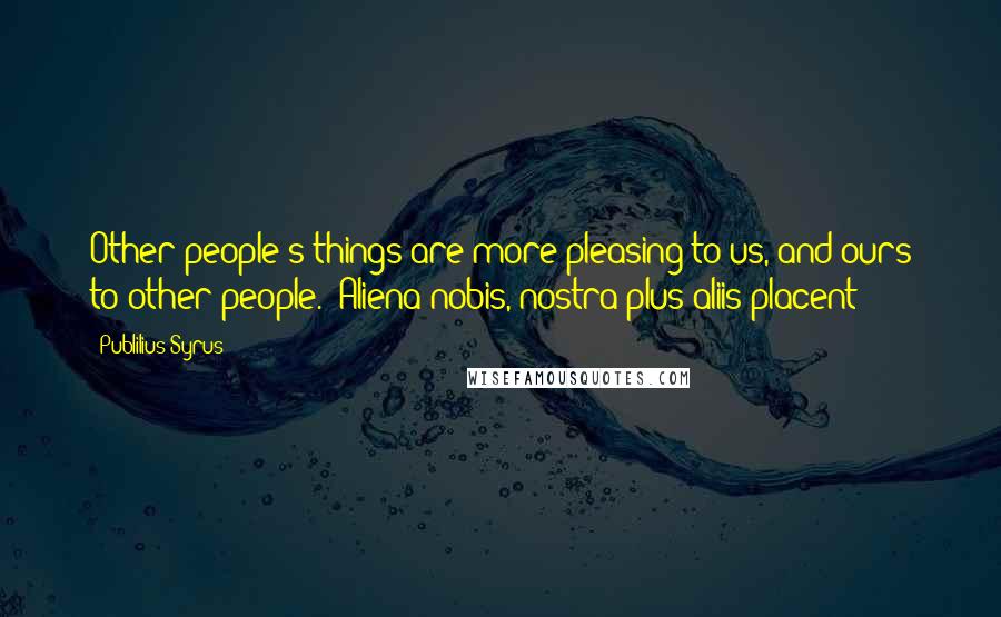 Publilius Syrus Quotes: Other people's things are more pleasing to us, and ours to other people. -Aliena nobis, nostra plus aliis placent