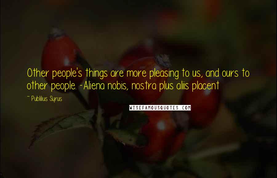 Publilius Syrus Quotes: Other people's things are more pleasing to us, and ours to other people. -Aliena nobis, nostra plus aliis placent