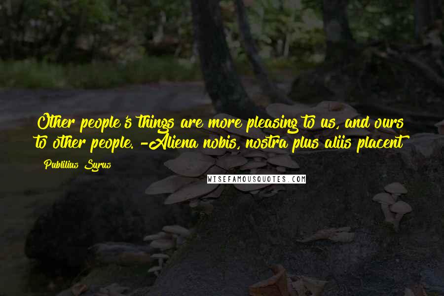 Publilius Syrus Quotes: Other people's things are more pleasing to us, and ours to other people. -Aliena nobis, nostra plus aliis placent
