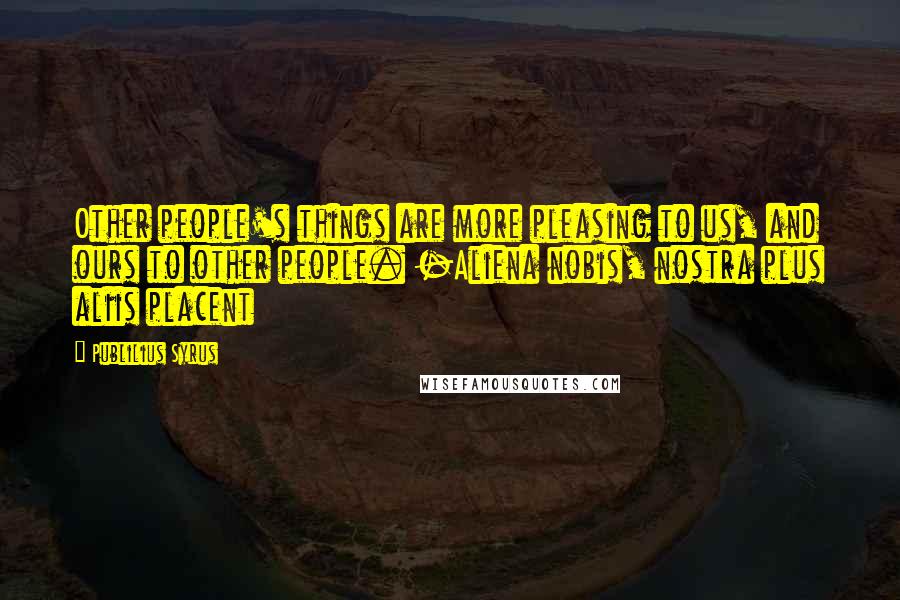 Publilius Syrus Quotes: Other people's things are more pleasing to us, and ours to other people. -Aliena nobis, nostra plus aliis placent