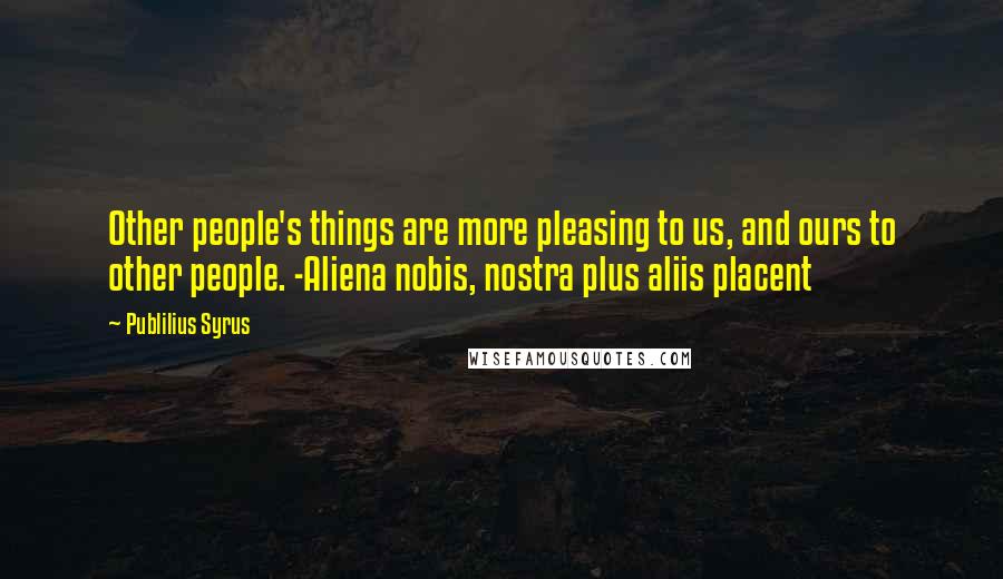 Publilius Syrus Quotes: Other people's things are more pleasing to us, and ours to other people. -Aliena nobis, nostra plus aliis placent