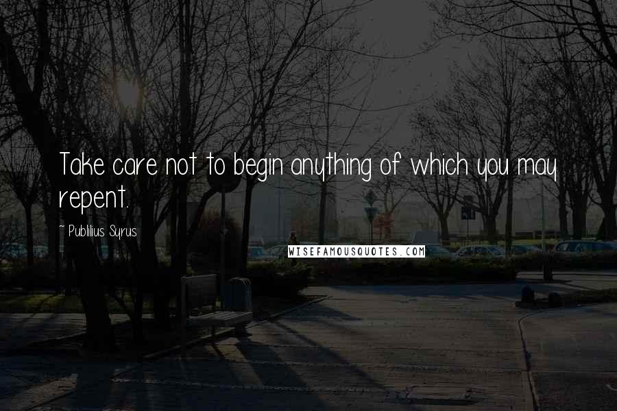 Publilius Syrus Quotes: Take care not to begin anything of which you may repent.