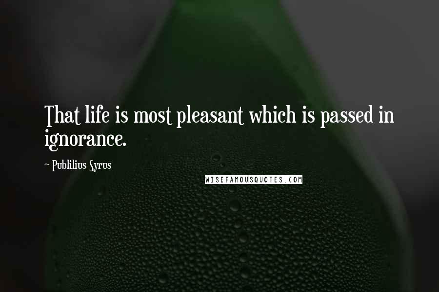 Publilius Syrus Quotes: That life is most pleasant which is passed in ignorance.