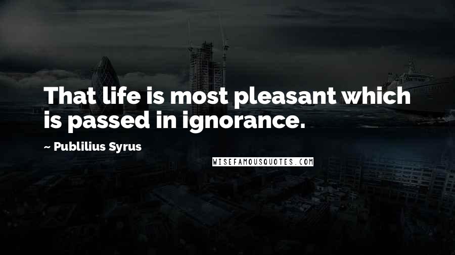 Publilius Syrus Quotes: That life is most pleasant which is passed in ignorance.