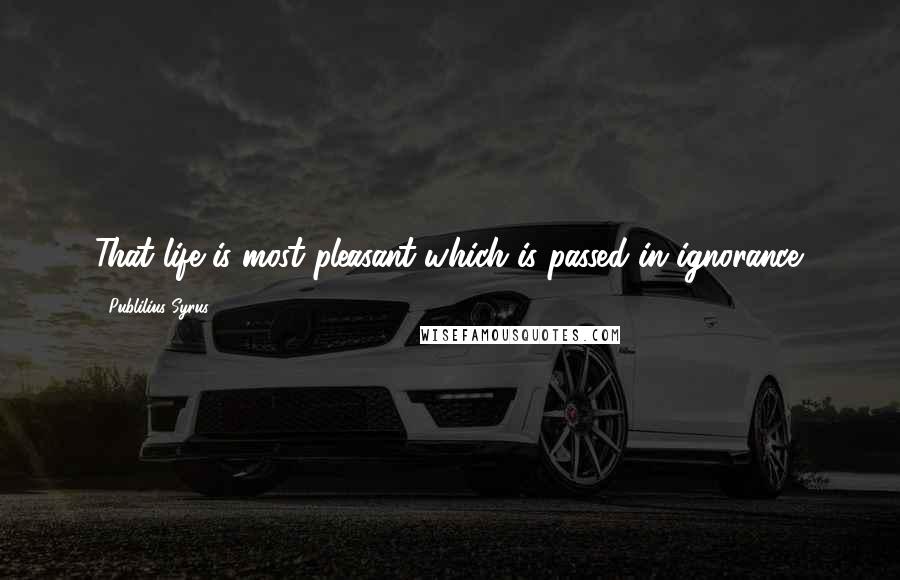 Publilius Syrus Quotes: That life is most pleasant which is passed in ignorance.