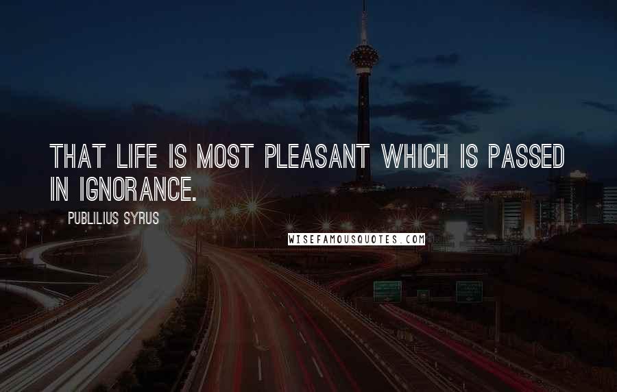 Publilius Syrus Quotes: That life is most pleasant which is passed in ignorance.