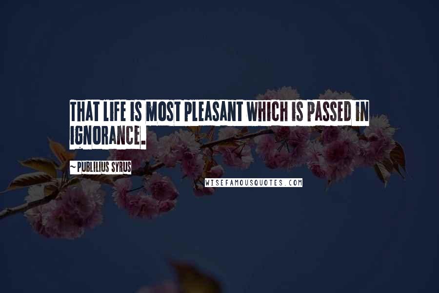 Publilius Syrus Quotes: That life is most pleasant which is passed in ignorance.