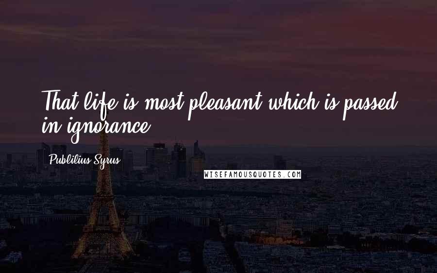 Publilius Syrus Quotes: That life is most pleasant which is passed in ignorance.