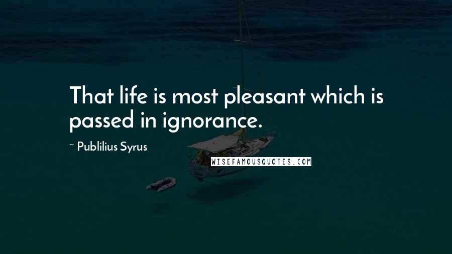 Publilius Syrus Quotes: That life is most pleasant which is passed in ignorance.