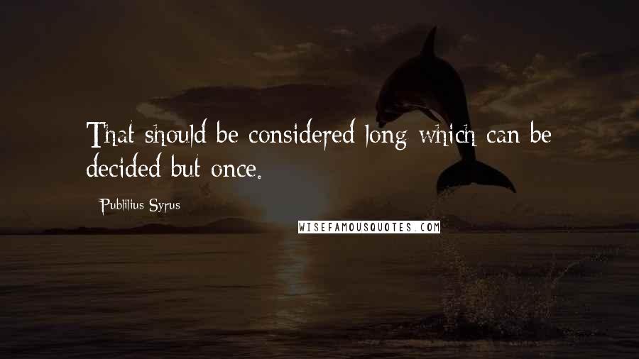 Publilius Syrus Quotes: That should be considered long which can be decided but once.