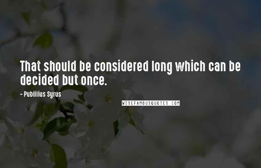 Publilius Syrus Quotes: That should be considered long which can be decided but once.