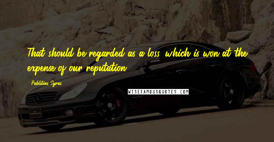 Publilius Syrus Quotes: That should be regarded as a loss, which is won at the expense of our reputation.