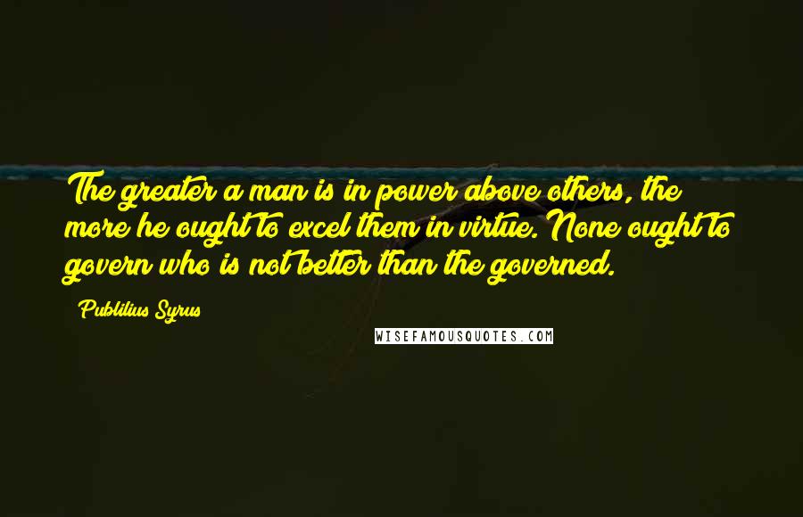 Publilius Syrus Quotes: The greater a man is in power above others, the more he ought to excel them in virtue. None ought to govern who is not better than the governed.