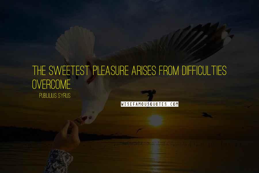 Publilius Syrus Quotes: The sweetest pleasure arises from difficulties overcome.